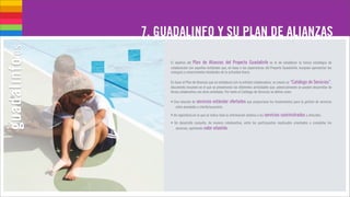 7. GUADALINFO Y SU PLAN DE ALIANZAS

     El objetivo del Plan de Alianzas del Proyecto Guadalinfo es el de establecer la futura estrategia de
     colaboración con aquellas entidades que, en base a las experiencias del Proyecto Guadalinfo, busquen aprovechar las
     sinergías y conocimientos heredados de la actividad diaria.

     En base al Plan de Alianzas que se establezca con la entidad colaboradora, se creará un “Catálogo de Servicios”,
     documento resumen en el que se presentarán las diferentes actividades que, potencialmente se pueden desarrollar de
     forma colaborativa con otras entidades. Por tanto el Catálogo de Servicios se define como:

     • Una relación de servicios estándar      ofertados que proporciona los fundamentos para la gestión de servicios
        entre proveedor y cliente/usuario/a.

     • Un repositorio en la que se indica toda la información relativa a los servicios suministrados u ofrecidos.

     • Un desarrollo conjunto, de manera colaborativa, entre los participantes implicados orientados a completar los
        servicios, aportando valor añadido.
 