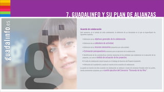 7. GUADALINFO Y SU PLAN DE ALIANZAS

     Acuerdo de colaboración
     Será necesaria, en el ámbito de cada colaboración, la definición de un documento en el que se especifiquen los
     siguientes aspectos:

        • Definición de los objetivos generales de la colaboración.

        • Definición de un calendario de actividad.

        • Definición de los recursos necesarios propuestos por cada entidad.

        • Estimación presupuestaria necesaria para la ejecución de la colaboración.

        • Identificación de las características mínimas necesarias de las entidades que colaborarán en la ejecución de los
        proyectos, así como el ámbito de actuación de los proyectos.

        • El modo de colaboración estará basado en el Catálogo de Servicios del Proyecto Guadalinfo.
        • Definición de la aprobación y puesta en marcha de los acuerdos de colaboración.
     La puesta en marcha de estos acuerdos de colaboración se realizará a través de convenios firmados entre las partes,
     siendo previamente aceptados por el comité ejecutivo del Consorcio “Fernando de los Ríos”.
 