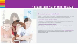 7. GUADALINFO Y SU PLAN DE ALIANZAS

     Servicios ofrecidos por la Red de Centros Guadalinfo

     El objetivo de los servicios básicos es el de aportar a las entidades interesadas las herramientas y los recursos
     necesarios para crear, mantener y mejorar los servicios dentro del contexto social en el cual se desenvuelve.

     • Servicio Básico de cesión del centro Guadalinfo
      Para la atención de los servicios básicos, se prevé la cesión del local e infraestructura del centro Guadalinfo. Para
      ello, será necesario cumplir la norma del buen uso de los centros Guadalinfo.

     • Servicio Básico de Formación a la Ciudadanía
      El Centro Guadalinfo se cederá para la realización de diferentes cursos por parte de la entidad aliada solicitante, con
     el objetivo de convertir el centro en un espacio de reunión sobre el cual formar a la ciudadanía en temas de especial
     relevancia que se encuentren dentro del marco de la estrategia del proyecto.

     La cesión del Centro no solo se limitará a la cesión del espacio como tal, sino en el uso de los medios técnicos e
     infraestructuras del centro: apoyo técnico y pedagógico de Dinamizador/a local, equipos informáticos, sistemas
     multimedia y conexión a Internet.
 