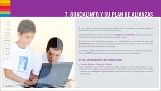 7. GUADALINFO Y SU PLAN DE ALIANZAS
     De esta manera, se fomentará la formación para aquellas áreas de la ciudadanía más aisladas, teniendo la
     oportunidad de formarse tanto de forma presencial como a distancia.

     Toda formación realizada en el centro se incluirá en el Programa de Actividades del centro, publicitando la
     actividad a través del portal Guadalinfo siguiendo el procedimiento habitual.

     El desarrollo de la actividad formativa consensuada con la entidad solicitante se podrá desarrollar a través del
     dinamizador local del centro siempre que reciba la adecuada formación por parte de la entidad aliada o por parte
     de personal especializado proporcionado por dicha entidad.

     Los contenidos formativos generados en las actividades formativas desarrollados por los entidades aliadas se podrán
     incluir en el CAFU (Catálogo de Actividades de formación para usuarios) de los centros Guadalinfo.


     Servicios ofrecidos por la Red de Centros Guadalinfo

     •    Servicio Básico de Promoción y Difusión.
         Dada la importancia social del centro Guadalinfo en aquellas localidades en las que presta su servicio, se pone a
         disposición de las entidades que presenten interés los medios técnicos y espaciales del centro y del proyecto
         Guadalinfo para la divulgación y la promoción de las diferentes actividades, noticias y eventos que requieran
         ser comunicados.
 