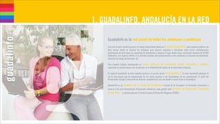 1. GUADALINFO, ANDALUCÍA EN LA RED
    




    Guadalinfo es la red social de todos los andaluces y andaluzas.
    Esta red se hace realidad gracias al trabajo desarrollado desde los Centros Guadalinfo, unos espacios públicos de
    libre acceso donde se vuelcan los esfuerzos para generar proyectos e iniciativas entre los/as ciudadanos/as
    estimulando de esta forma su capacidad de transformar y mejorar el lugar donde viven: municipios menores de 20.000
    habitantes, con especial interés a los sectores sociales más desfavorecidos como colectivos en situación de desempleo,
    situación de riesgo de exclusión, etc.

    Este proyecto trabaja desplegando un nuevo concepto de innovación social, formación                      y empleo,
    superando la primera etapa más focalizada en la alfabetización digital de la comunidad andaluza.

    El proyecto Guadalinfo se hace realidad gracias a la acción de los Dinamizadores. Es muy importante destacar el
    rol de esta figura que ha evolucionado de ser meros expertos a ser facilitadores de los aprendizajes. El perfil del
    Dinamizador incluye el desarrollo de diversas competencias que van desde lo social hasta lo tecnológico.

    Guadalinfo es un  proyecto de la Junta de Andalucía a través de la Consejería de Economía, Innovación y
    Ciencia y las ocho Diputaciones Provinciales Andaluzas cuya gestión está dirigida por Consorcio “Fernando
    de los Ríos” y cofinanciado por el Fondo Europeo de Desarrollo Regional (FEDER).
 