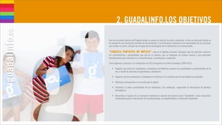2. GUADALINFO,LOS OBJETIVOS

Uno de los pilares básicos del Proyecto desde su puesta en marcha ha sido la formación, si bien en todo este tiempo se
ha pasado de una formación centrada en herramientas a una formación centrada en las necesidades de las personas
que acuden al centro, siempre con el apoyo de las tecnologías de la información y la comunicación.

“CONOZCO, PARTICIPO, ME IMPLICO”: este es el objetivo principal. Conseguir que las personas conozcan
las características y posibilidades que hay en su entorno, que se impliquen de manera masiva y que participen
decididamente para contribuir a su transformación, consolidación y expansión.

Cinco objetivos a alcanzar a la finalización de 2012 (recogidos en el Plan Estratégico 2009-2012):

   • Asegurar que todos los ciudadanos y ciudadanas de Andalucía conocen las posibilidades y oportunidades de la
     red, a través de procesos de aprendizaje y adaptación.

   • Asegurar que los ciudadanos y ciudadanas se implican en la construcción de una Andalucía sostenible.

   • Participar activamente en un mundo que es global.

   • Posibilitar la plena accesibilidad de los andaluces y las andaluzas, asegurando la eliminación de barreras
     tecnológicas.

   • Desarrollar el espacio de la innovación mediante la creación del espacio social “Guadalinfo” como mecanismo
     fundamental para el crecimiento de la productividad, la competitividad y el desarrollo sostenible.
 