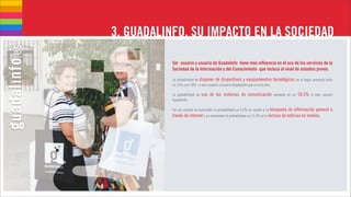3. GUADALINFO, SU IMPACTO EN LA SOCIEDAD

           Ser usuario y usuaria de Guadalinfo tiene más influencia en el uso de los servicios de la
           Sociedad de la Información y del Conocimiento que incluso el nivel de estudios previo.

           La probabilidad de disponer de dispositivos y equipamientos               tecnológicos en el hogar aumenta entre
           un 15% y un 18% si eres usuario o usuaria Guadalinfo que si no lo eres.

           La probabilidad de   uso de los sistemas de comunicación                  aumenta en un   18,5%   si eres usuario
           Guadalinfo.

           Por ser usuario se acrecienta la probabilidad un 9,2% en cuanto a la búsqueda de información general a
           través de internet y se incrementa la probabilidad un 11,5% en la lectura de noticias en medios.
 