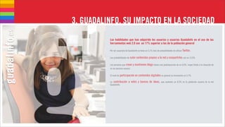 3. GUADALINFO, SU IMPACTO EN LA SOCIEDAD
          Las habilidades que han adquirido los usuarios y usuarias Guadalinfo en el uso de las
          herramientas web 2.0 son un 17% superior a las de la población general

          Por ser usuario/a de Guadalinfo se tiene un 5,1% más de probabilidades de utilizar Twitter.

          Las probabilidades de subir contenidos propios a la red y compartirlos son un 13,6%

          Las personas que crean y mantienen blogs tienen una predisposición de un 6,6%, mayor frente a la situación de
          no ser persona usuaria.

          El nivel de participación en contenidos digitales en general se incrementa un 5,7%.

          La contribución     a wikis y bancos de ideas,           que aumenta un 8,3% en la población usuaria de la red
          Guadalinfo.
 