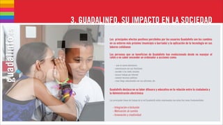 3. GUADALINFO, SU IMPACTO EN LA SOCIEDAD

           Los principales efectos positivos percibidos por los usuarios Guadalinfo son los cambios
           en su entorno más próximo (municipio o barriada) y la aplicación de la tecnología en sus
           labores cotidianas

           Las personas que se benefician de Guadalinfo han evolucionado desde no manejar el
           ratón o no saber encender un ordenador a acciones como:

               - usar el correo electrónico
               - comunicarse con sus familiares
               - acceder a las redes sociales
               - buscar trabajo por Internet
               - conocer recursos públicos
               - crear blogs relacionados con sus aficiones, etc.


           Guadalinfo destaca en su labor difusora y educativa en la relación entre la ciudadanía y
           la Administración electrónica

           Las principales líneas de trabajo de la red Guadalinfo están relacionadas con estas tres áreas fundamentales:


              - Integración e Inclusión
              - Motivación al cambio
              - Innovación y creatividad
 