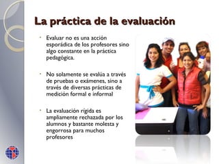 La práctica de la evaluación
•

Evaluar no es una acción
esporádica de los profesores sino
algo constante en la práctica
pedagógica.

•

No solamente se evalúa a través
de pruebas o exámenes, sino a
través de diversas prácticas de
medición formal e informal

•

La evaluación rígida es
ampliamente rechazada por los
alumnos y bastante molesta y
engorrosa para muchos
profesores

 