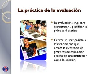 La práctica de la evaluación
 La

evaluación sirve para
estructurar y planificar la
práctica didáctica

 Es

preciso ser sensible a
los fenómenos que
desata la existencia de
prácticas de evaluación
dentro de una institución
como la escolar.

 