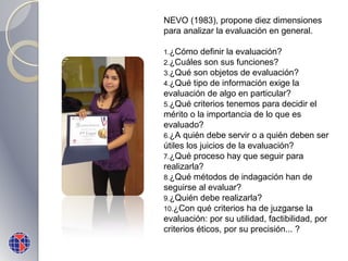 NEVO (1983), propone diez dimensiones
para analizar la evaluación en general.
1.¿Cómo

definir la evaluación?
2.¿Cuáles son sus funciones?
3.¿Qué son objetos de evaluación?
4.¿Qué tipo de información exige la
evaluación de algo en particular?
5.¿Qué criterios tenemos para decidir el
mérito o la importancia de lo que es
evaluado?
6.¿A quién debe servir o a quién deben ser
útiles los juicios de la evaluación?
7.¿Qué proceso hay que seguir para
realizarla?
8.¿Qué métodos de indagación han de
seguirse al evaluar?
9.¿Quién debe realizarla?
10.¿Con qué criterios ha de juzgarse la
evaluación: por su utilidad, factibilidad, por
criterios éticos, por su precisión... ?

 