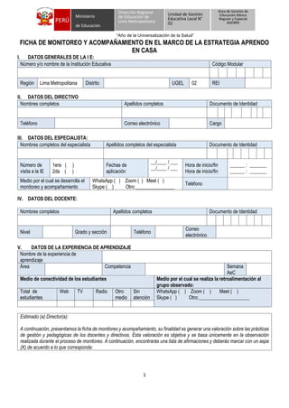 1
“Año de la Universalización de la Salud”
PERÚ
Dirección Regional
de Educación de
Lima Metropolitana
Unidad de Gestión
Educativa Local N°
02
Ministerio
de Educación
Área de Gestión de
Educación Básica
Regular y Especial
AGEBRE
FICHA DE MONITOREO Y ACOMPAÑAMIENTO EN EL MARCO DE LA ESTRATEGIA APRENDO
EN CASA
I. DATOS GENERALES DE LA I E:
Número y/o nombre de la Institución Educativa Código Modular
Región Lima Metropolitana Distrito UGEL 02 REI
II. DATOS DEL DIRECTIVO
Nombres completos Apellidos completos Documento de Identidad
Teléfono Correo electrónico Cargo
III. DATOS DEL ESPECIALISTA:
Nombres completos del especialista Apellidos completos del especialista Documento de Identidad
Número de
visita a la IE
1era ( )
2da ( )
Fechas de
aplicación
__/____ / ___
__/____ / ___
Hora de inicio/fin
Hora de inicio/fin
______ : _______
______ : _______
Medio por el cual se desarrolla el
monitoreo y acompañamiento
WhatsApp ( ) Zoom ( ) Meet ( )
Skype ( ) Otro:________________
Teléfono
IV. DATOS DEL DOCENTE:
Nombres completos Apellidos completos Documento de Identidad
Nivel Grado y sección Teléfono
Correo
electrónico
V. DATOS DE LA EXPERIENCIA DE APRENDIZAJE
Nombre de la experiencia de
aprendizaje
Área Competencia Semana
AeC
Medio de conectividad de los estudiantes Medio por el cual se realiza la retroalimentación al
grupo observado:
Total de
estudiantes
Web TV Radio Otro
medio
Sin
atención
WhatsApp ( ) Zoom ( ) Meet ( )
Skype ( ) Otro:_____________________
Estimado (a) Director(a):
A continuación, presentamos la ficha de monitoreo y acompañamiento, su finalidad es generar una valoración sobre las prácticas
de gestión y pedagógicas de los docentes y directivos. Esta valoración es objetiva y se basa únicamente en la observación
realizada durante el proceso de monitoreo. A continuación, encontrarás una lista de afirmaciones y deberás marcar con un aspa
(X) de acuerdo a lo que corresponda:
 