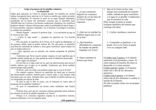 Golpe al progreso de los platillos voladores                                                  1. Que en la Tierra no hay vida.,
                                 Art Buchwald                                     1. ¿A qué conclusión              porque está constituida de cemento
Había gran agitación en Venus la semana pasada: los hombres de ciencia            llegaron los venusinos            sólido, rodeada de gases mortíferos
habían conseguido hacer aterrizar en la Tierra un satélite que estaba enviando    después de ver las fotos de       y el agua no es potable. Condiciones
señales y fotografías. El vehículo se posó en un lugar llamado Manhattan
                                                                                  la Tierra? Explica tu             que no permiten la vida.
(nombrado así en honor del astrónomo venusino que lo descubrió hace
                                                                                  respuesta.                    (Para otorgar el punto se acepta
200,000 años luz.) Gracias a las buenas condiciones climáticas, los científicos
pudieron obtener valiosas informaciones sobre la posibilidad de hacer llegar a                                  cualquier paráfrasis del alumno que
la Tierra platillos voladores tripulados. En el Instituto Tecnológico Venusino                                  contenga esta idea).
se celebró una asamblea.
     —Hemos llegado —anunció el profesor Zog— a la conclusión de que en           2. ¿Qué son en realidad los      2. Coches/ autobuses/ camiones.
la Tierra no hay vida.                                                            puntitos negros que se ven
     — ¿Cómo lo sabe usted? — preguntó un reportero de ―La Estrella               en la foto?
Vespertina‖.
     —Por una parte, la superficie de la Tierra, en la región de Manhattan, es    3. ¿Qué beneficio                3. Comprobar su hipótesis: si se
de cemento sólido; nada se podría cultivar ahí. Por otra parte, la atmósfera         obtendrían los venusinos      puede vivir en la Tierra se puede
está llena de monóxido de carbono y otros gases mortíferos; quien respire ese        de mandar un platillo         vivir en cualquier lado
aire no podrá sobrevivir.
                                                                                     tripulado a la Tierra?
     — ¿Qué significa eso en relación con nuestro programa de platillos
voladores?
     —Tendremos que llevar nuestro propio oxígeno, lo cual significa que el
platillo volador tendrá que ser más grande de cómo lo habíamos proyectado.        4. Ahora cuéntame la          4.Crédito total 2 puntos: si el alumno
     —¿Hay algún otro peligro?                                                    historia que leíste           menciona a los personajes y narra: A)
     —En esa foto se ve algo como un río, pero las observaciones que envía el                                   cómo empieza la historia, B) cómo se
satélite indican que el agua no es potable. Tendremos que llevar también                                        desarrolla y C) cómo termina
nuestra propia agua potable.                                                                                    Crédito parcial 1 punto: si el alumno
     —Profesor, ¿qué son todos esos puntitos negro que se ven en la foto?                                       omite uno o dos de los elementos
     —No estamos seguros. Parecen ser partículas de metal que se mueven                                         anteriores.
por determinados caminos. Sueltan gases y hacen ruido, y casi siempre están                                     Crédito nulo 0 puntos: si el alumno
chocando unas con otras. Abundan tanto, que el platillo no podría aterrizar sin
                                                                                                                omite más de dos elementos o cambia el
ser atropellado por alguna de ellas.
     —Si todo lo que se dice es cierto, ¿no se retrazará en varios años el                                      sentido de la historia.
programa de los platillos voladores?                                                                            (El niño lo puede contar con sus propias
     —Sí, pero lo reanudaremos tan pronto como recibamos más fondos                                             palabras).
oficiales.
     —Profesor Zog, ¿por qué los venusinos estamos gastando tantos millones
de zolochos en llevar un platillo tripulado a la Tierra?
     —Porque si lo venusinos logramos respirar en la atmósfera terrestre,
entonces podremos vivir en cualquier parte.
                                                              (355 palabras)
 