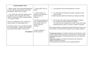 La generosidad de Toño

—¡Mamá, mamá! Afuera grita desesperadamente        1. ¿Qué le pidió Toño a su          1. Una moneda de cinco pesos para dársela a un señor.
un señor. ¿Me das una moneda de cinco pesos        mamá?
para dársela? –pidió Toño a su mamá.
                                                   2. ¿Toño realmente es               2. No. Toño quería la moneda para comprar un helado, no para
 —¡Con mucho gusto, hijo! Me agrada que seas       generoso como pensaba su               ayudar al señor.
tan generoso con tus semejantes. Pero, dime,       mamá? Explica tu                    (Aceptar cualquier paráfrasis del alumno que implique esta idea).
¿quién es esa persona a quien tú quieres ayudar?   respuesta.
—le contestó la mamá.
                                                   3. El señor que gritaba en la       3. No. El señor sólo estaba haciendo publicidad a sus helados.
Toño, muy complacido, le dijo: ―asómate a la       calle, ¿estaba desesperado,            No. El señor sólo estaba vendiendo sus helados.
ventana, mami, y tú misma podrás oírlo…‖.          como le dijo Toño a su                 No. Como todos los vendedores de la calle, el señor sólo estaba
                                                   mamá? Explica tu                       gritando para que la gente se acercara a comprar sus helados.
La mamá se asomó, y vio a un señor que pasaba      respuesta.
por la calle gritando: ―¡Helados! ¡Hay helados a                                   (Para otorgar el punto, la respuesta del alumno debe girar en torno a una
cinco pesos! ¡Ricos helados a cinco pesos!‖.                                       de estas ideas, la cual podrá estar expresada con sus propias palabras).
                                                 4. Ahora, cuéntame la
                                   (94 palabras) historia que leíste.
                                                                                   4.Crédito total 2 puntos: si el alumno menciona a los personajes y narra:
                                                                                   A) cómo empieza la historia, B) cómo se desarrolla y C) cómo termina
                                                                                   Crédito parcial 1 punto: si el alumno omite uno o dos de los elementos
                                                                                   anteriores.
                                                                                   Crédito nulo 0 puntos: si el alumno omite más de dos elementos o
                                                                                   cambia el sentido de la historia.
                                                                                   (El niño puede narrar haciendo uso de sus propias palabras).
 