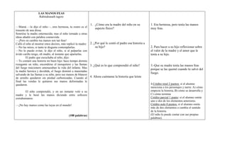 LAS MANOS FEAS
                  Rabindranath tagore

                                                             1. ¿Cómo era la madre del niño en su            1. Era hermosa, pero tenía las manos
—Mamá —le dijo el niño—, eres hermosa, tu rostro es el
                                                                  aspecto físico?                            muy feas.
trasunto de una diosa.
Sonrióse la madre enternecida; mas el niño tornado a otras
ideas añadió con palabra conmovida:
—¡Pero en cambio tus manos son tan feas!
Calló el niño al mostrar estos decires, más replicó la madre: 2. ¿Por qué le contó el padre esa historia a
—No las mires, si tanto te disgusta contemplarlas.                su hijo?                                   2. Para hacer a su hijo reflexionar sobre
—No lo puedo evitar, le dijo el niño, si al palparlas con                                                    el valor de la madre y el amor que le
ávido cariño tengo, oh madre, al instante que apartarlas.                                                    tenía a su hijo.
         El padre que escuchaba al niño, dijo:
—Te contaré una historia mi buen hijo: hace tiempo dormía
rozagante un niño, encendióse el mosquitero y las llamas 3. ¿Qué es lo que comprendió el niño?               3.-Que su madre tenía las manos feas
del fuego traicionero amenazaban la vida del infante. Mas                                                    porque se las quemó cuando lo salvó del
la madre heroica y decidida, el fuego dominó a manotadas
                                                                                                             fuego.
salvando de las llamas a su niño, pero sus manos de blancor
de armiño quedaron sin piedad carbonizadas. Cuando al 4. Ahora cuéntame la historia que leíste
final las vendas le quitaron sus manos deformadas le
quedaron.                                                                                                    4.Crédito total 2 puntos: si el alumno
                                                                                                             menciona a los personajes y narra: A) cómo
       El niño comprendió, y en un instante voló a su                                                        empieza la historia, B) cómo se desarrolla y
madre y le besó las manos diciendo entre sollozos                                                            C) cómo termina
extrahumanos:                                                                                                Crédito parcial 1 punto: si el alumno omite
                                                                                                             uno o dos de los elementos anteriores.
—¡No hay manos como las tuyas en el mundo!                                                                   Crédito nulo 0 puntos: si el alumno omite
                                                                                                             más de dos elementos o cambia el sentido
                                                                                                             de la historia.
                                           (188 palabras)                                                    (El niño lo puede contar con sus propias
                                                                                                             palabras).
 