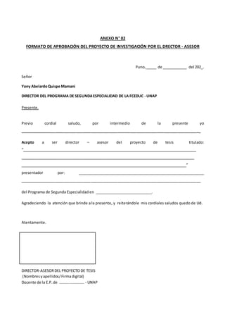ANEXO N° 02
FORMATO DE APROBACIÓN DEL PROYECTO DE INVESTIGACIÓN POR EL DRECTOR - ASESOR
Puno, _____ de ____________ del 202_.
Señor
Yony AbelardoQuispe Mamani
DIRECTOR DEL PROGRAMA DE SEGUNDAESPECIALIDAD DE LA FCEDUC - UNAP
Presente.
Previo cordial saludo, por intermedio de la presente yo
_______________________________________________________________________________________
Acepto a ser director – asesor del proyecto de tesis titulado:
“_______________________________________________________________________________________
_______________________________________________________________________________________
___________________________________________________________________________________”
presentador por: _______________________________________________________________
_______________________________________________________________________________________
del Programa de Segunda Especialidad en ____________________________.
Agradeciendo la atención que brinde a la presente, y reiterándole mis cordiales saludos quedo de Ud.
Atentamente.
DIRECTOR-ASESORDEL PROYECTODE TESIS
(Nombresyapellidos/Firmadigital)
Docente de la E.P.de ………..…………… - UNAP
 