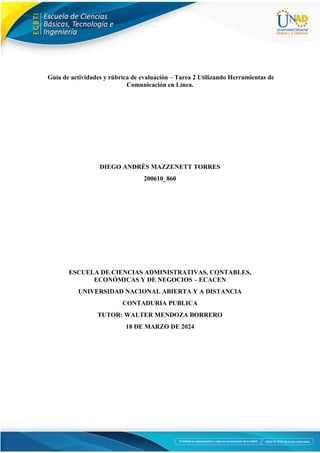 Guía de actividades y rúbrica de evaluación – Tarea 2 Utilizando Herramientas de
Comunicación en Línea.
DIEGO ANDRÉS MAZZENETT TORRES
200610_860
ESCUELA DE CIENCIAS ADMINISTRATIVAS, CONTABLES,
ECONÓMICAS Y DE NEGOCIOS – ECACEN
UNIVERSIDAD NACIONAL ABIERTA Y A DISTANCIA
CONTADURIA PUBLICA
TUTOR: WALTER MENDOZA BORRERO
18 DE MARZO DE 2024
 