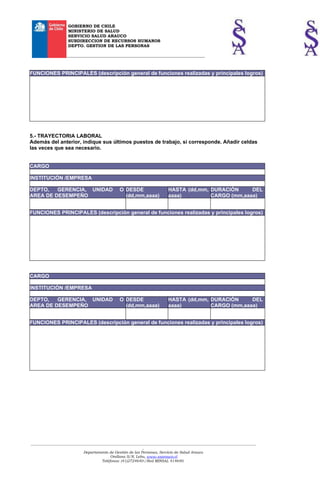 GOBIERNO DE CHILE
                    MINISTERIO DE SALUD
                    SERVICIO SALUD ARAUCO
                    SUBDIRECCION DE RECURSOS HUMANOS
                    DEPTO. GESTION DE LAS PERSONAS

                   __________________________________________________________________



FUNCIONES PRINCIPALES (descripción general de funciones realizadas y principales logros)




5.- TRAYECTORIA LABORAL
Además del anterior, indique sus últimos puestos de trabajo, si corresponde. Añadir celdas
las veces que sea necesario.


CARGO

INSTITUCIÓN /EMPRESA

DEPTO,   GERENCIA, UNIDAD                       O DESDE                    HASTA (dd,mm, DURACIÓN     DEL
AREA DE DESEMPEÑO                                 (dd,mm,aaaa)             aaaa)         CARGO (mm,aaaa)


FUNCIONES PRINCIPALES (descripción general de funciones realizadas y principales logros)




CARGO

INSTITUCIÓN /EMPRESA

DEPTO,   GERENCIA, UNIDAD                       O DESDE                    HASTA (dd,mm, DURACIÓN     DEL
AREA DE DESEMPEÑO                                 (dd,mm,aaaa)             aaaa)         CARGO (mm,aaaa)


FUNCIONES PRINCIPALES (descripción general de funciones realizadas y principales logros)




___________________________________________________________________________________________________________________________
                                                             _
                             Departamento de Gestión de las Personas, Servicio de Salud Arauco
                                            Orellana S/N, Lebu, www.ssarauco.cl
                                       Teléfonos: (41)2724640-/Red MINSAL 414640.
 