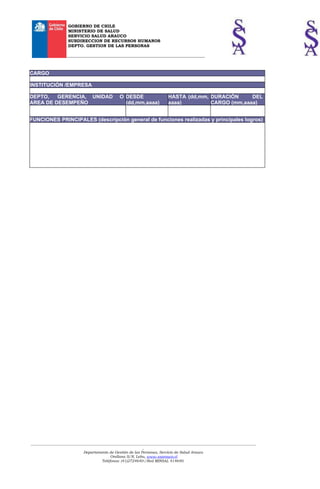 GOBIERNO DE CHILE
                    MINISTERIO DE SALUD
                    SERVICIO SALUD ARAUCO
                    SUBDIRECCION DE RECURSOS HUMANOS
                    DEPTO. GESTION DE LAS PERSONAS

                   __________________________________________________________________



CARGO

INSTITUCIÓN /EMPRESA

DEPTO,   GERENCIA, UNIDAD                       O DESDE                    HASTA (dd,mm, DURACIÓN     DEL
AREA DE DESEMPEÑO                                 (dd,mm,aaaa)             aaaa)         CARGO (mm,aaaa)


FUNCIONES PRINCIPALES (descripción general de funciones realizadas y principales logros)




___________________________________________________________________________________________________________________________
                                                             _
                             Departamento de Gestión de las Personas, Servicio de Salud Arauco
                                            Orellana S/N, Lebu, www.ssarauco.cl
                                       Teléfonos: (41)2724640-/Red MINSAL 414640.
 