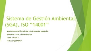 Sistema de Gestión Ambiental
(SGA), ISO “14001”
Mantenimiento Electrónico e Instrumental Industrial
Sebastián Ucros – Jaider Barrios
Ficha: 1312917
Fecha: 14/07/2017
 