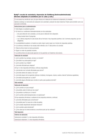 118 GUÍAS DE PRÁCTICA CLÍNICA EN EL SNS
Eadg56
: escala de ansiedad y depresión de Goldberg (heteroadministrada)
(Versión adaptada al castellano por A. Lobo y cols.)
Es una escala muy sencilla de usar y de gran eﬁcacia en la detección de trastornos de depresión y/o ansiedad.
Además constituye un instrumento de evaluación de la severidad y evolución de estos trastornos. Puede usarse también como una
guía para la entrevista.
Instrucciones para su administración:
Está dirigida a la población general.
Se trata de un cuestionario heteroadministrado con dos subescalas:
Una para detección de la ansiedad, y la otra para la detección de la depresión.–
Ambas escalas tienen 9 preguntas.–
Las 5 últimas preguntas de cada escala sólo se formulan si hay respuestas positivas a las 4 primeras preguntas, que son–
obligatorias.
La probabilidad de padecer un trastorno es tanto mayor cuanto mayor es el número de respuestas positivas.
Los síntomas contenidos en las escalas están referidos a los 15 días previos a la consulta.
Todos los ítems tienen la misma puntuación.
Siguen un orden de gravedad creciente.
Los últimos ítems de cada escala aparecen en los pacientes con trastornos más severos.
Subescala de ansiedad:
¿Se ha sentido muy excitado, nervioso o en tensión?
¿Ha estado muy preocupado por algo?
¿Se ha sentido muy irritable?
¿Ha tenido diﬁcultad para relajarse?
(Si hay 3 o más respuestas aﬁrmativas, continuar preguntando)
¿Ha dormido mal, ha tenido diﬁcultades para dormir?
¿Ha tenido dolores de cabeza o de nuca?
¿Ha tenido alguno de los siguientes síntomas: temblores, hormigueos, mareos, sudores, diarrea? (síntomas vegetativos).
¿Ha estado preocupado por su salud?
¿Ha tenido alguna diﬁcultad para conciliar el sueño, para quedarse dormido?
Total ansiedad:
Subescala de depresión:
¿Se ha sentido con poca energía?
¿Ha perdido usted el interés por las cosas?
¿Ha perdido la conﬁanza en sí mismo?
¿Se ha sentido usted desesperanzado, sin esperanzas?
(Si hay respuestas aﬁrmativas a cualquiera de las preguntas anteriores, continuar)
¿Ha tenido diﬁcultades para concentrarse?
¿Ha perdido peso? (a causa de su falta de apetito).
¿Se ha estado despertando demasiado temprano?
¿Se ha sentido usted enlentecido?
¿Cree usted que ha tenido tendencia a encontrarse peor por las mañanas?
Total depresión:
Criterios de valoración:
Subescala de ansiedad: 4 o más respuestas aﬁrmativas.
Subescala de depresión: 2 o más respuestas aﬁrmativas.
 