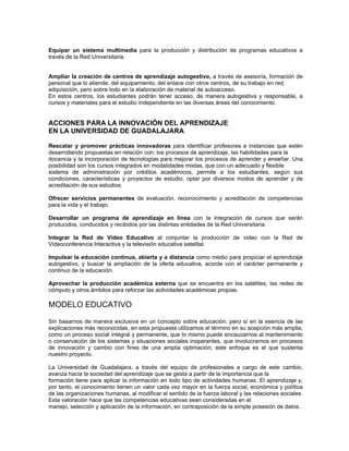 Equipar un sistema multimedia para la producción y distribución de programas educativos a
través de la Red Universitaria.


Ampliar la creación de centros de aprendizaje autogestivo, a través de asesoría, formación de
personal que lo atiende, del equipamiento, del enlace con otros centros, de su trabajo en red,
adquisición, pero sobre todo en la elaboración de material de autoacceso.
En estos centros, los estudiantes podrán tener acceso, de manera autogestiva y responsable, a
cursos y materiales para el estudio independiente en las diversas áreas del conocimiento.


ACCIONES PARA LA INNOVACIÓN DEL APRENDIZAJE
EN LA UNIVERSIDAD DE GUADALAJARA

Rescatar y promover prácticas innovadoras para identificar profesores e instancias que estén
desarrollando propuestas en relación con: los procesos de aprendizaje, las habilidades para la
docencia y la incorporación de tecnologías para mejorar los procesos de aprender y enseñar. Una
posibilidad son los cursos integrados en modalidades mixtas, que con un adecuado y flexible
sistema de administración por créditos académicos, permite a los estudiantes, según sus
condiciones, características y proyectos de estudio, optar por diversos modos de aprender y de
acreditación de sus estudios.

Ofrecer servicios permanentes de evaluación, reconocimiento y acreditación de competencias
para la vida y el trabajo.

Desarrollar un programa de aprendizaje en línea con la integración de cursos que serán
producidos, conducidos y recibidos por las distintas entidades de la Red Universitaria.

Integrar la Red de Video Educativo al conjuntar la producción de video con la Red de
Videoconferencia Interactiva y la televisión educativa satelital.

Impulsar la educación continua, abierta y a distancia como medio para propiciar el aprendizaje
autogestivo, y buscar la ampliación de la oferta educativa, acorde con el carácter permanente y
continuo de la educación.

Aprovechar la producción académica externa que se encuentra en los satélites, las redes de
cómputo y otros ámbitos para reforzar las actividades académicas propias.

MODELO EDUCATIVO

Sin basarnos de manera exclusiva en un concepto sobre educación, pero sí en la esencia de las
explicaciones más reconocidas, en esta propuesta utilizamos el término en su acepción más amplia,
como un proceso social integral y permanente, que lo mismo puede encauzarnos al mantenimiento
o conservación de los sistemas y situaciones sociales inoperantes, que involucrarnos en procesos
de innovación y cambio con fines de una amplia optimación; este enfoque es el que sustenta
nuestro proyecto.

La Universidad de Guadalajara, a través del equipo de profesionales a cargo de este cambio,
avanza hacia la sociedad del aprendizaje que se gesta a partir de la importancia que la
formación tiene para aplicar la información en todo tipo de actividades humanas. El aprendizaje y,
por tanto, el conocimiento tienen un valor cada vez mayor en la fuerza social, económica y política
de las organizaciones humanas, al modificar el sentido de la fuerza laboral y las relaciones sociales.
Esta valoración hace que las competencias educativas sean consideradas en el
manejo, selección y aplicación de la información, en contraposición de la simple posesión de datos.
 