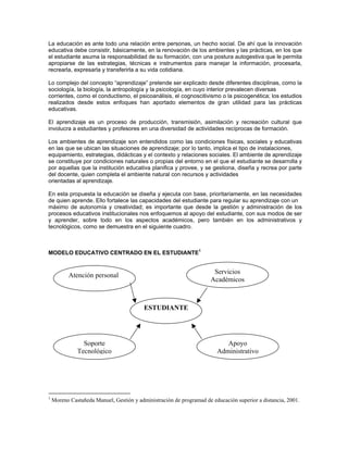 La educación es ante todo una relación entre personas, un hecho social. De ahí que la innovación
educativa debe consistir, básicamente, en la renovación de los ambientes y las prácticas, en los que
el estudiante asuma la responsabilidad de su formación, con una postura autogestiva que le permita
apropiarse de las estrategias, técnicas e instrumentos para manejar la información, procesarla,
recrearla, expresarla y transferirla a su vida cotidiana.

Lo complejo del concepto “aprendizaje” pretende ser explicado desde diferentes disciplinas, como la
sociología, la biología, la antropología y la psicología, en cuyo interior prevalecen diversas
corrientes, como el conductismo, el psicoanálisis, el cognoscitivismo o la psicogenética; los estudios
realizados desde estos enfoques han aportado elementos de gran utilidad para las prácticas
educativas.

El aprendizaje es un proceso de producción, transmisión, asimilación y recreación cultural que
involucra a estudiantes y profesores en una diversidad de actividades recíprocas de formación.

Los ambientes de aprendizaje son entendidos como las condiciones físicas, sociales y educativas
en las que se ubican las situaciones de aprendizaje; por lo tanto, implica el tipo de instalaciones,
equipamiento, estrategias, didácticas y el contexto y relaciones sociales. El ambiente de aprendizaje
se constituye por condiciones naturales o propias del entorno en el que el estudiante se desarrolla y
por aquellas que la institución educativa planifica y provee, y se gestiona, diseña y recrea por parte
del docente, quien completa el ambiente natural con recursos y actividades
orientadas al aprendizaje.

En esta propuesta la educación se diseña y ejecuta con base, prioritariamente, en las necesidades
de quien aprende. Ello fortalece las capacidades del estudiante para regular su aprendizaje con un
máximo de autonomía y creatividad; es importante que desde la gestión y administración de los
procesos educativos institucionales nos enfoquemos al apoyo del estudiante, con sus modos de ser
y aprender, sobre todo en los aspectos académicos, pero también en los administrativos y
tecnológicos, como se demuestra en el siguiente cuadro.



MODELO EDUCATIVO CENTRADO EN EL ESTUDIANTE1


                                                                       Servicios
           Atención personal
                                                                      Académicos



                                          ESTUDIANTE




                Soporte                                                    Apoyo
              Tecnológico                                               Administrativo




1
    Moreno Castañeda Manuel, Gestión y administración de programad de educación superior a distancia, 2001.
 