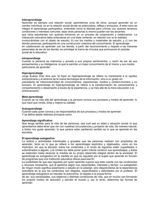 Interaprendizaje
Aprender es siempre una relación social, aprendemos unos de otros; aunque aprender es un
cambio individual, es en la relación social donde se potencializa, refleja y enriquece. A este rubro se
integra el aprendizaje participativo, entendido como la libertad para unirnos con quienes tenemos
condiciones o intereses comunes; esas otras personas lo mismo pueden ser los docentes
que otros estudiantes con quienes entramos en un proceso de cooperación y colaboración. La
interacción educativa debe entenderse en una triple vertiente: en relación con a) la realidad,
involucrándose con el objeto de estudio; b) con los medios y materiales de estudio; y c) con las
demás personas, participando en una construcción colectiva del conocimiento. El aprendizaje
en colaboración es aprender con los demás, a partir del reconocimiento y respeto a las maneras
personales de ser de los demás; es entretejer la trama de vínculos que promuevan el carácter
social de lo educativo.

Intraprendizaje
Cuando la persona se interioriza y accede a sus propios sentimientos, y razón de ser de sus
pensamientos y su inteligencia, lo que le permite un mejor conocimiento de sí mismo y sus modos
particulares de aprender.

Hiperaprendizaje
Jorge Suárez Díaz dice que “el hiper en hiperaprendizaje se refiere no meramente a la rapidez
extraordinaria y al alcance de la nueva tecnología de la información, sino a un grado sin
precedente de interconectividad de conocimientos, experiencias, medios y cerebro-humano y no
humano. El aprendizaje en hiperaprendizaje se refiere a la transformación de conocimientos y
comportamiento o desempeño a través de la experiencia, y va más allá de la mera educación o el
entrenamiento”.

Meta-aprendizaje
Cuando se va más allá del aprendizaje y la persona conoce sus procesos y modos de aprender, lo
que hace que incida, dirija y mejore su calidad.

Autoaprendizaje
Cuando cada quien conoce y se responsabiliza de sus procesos y modos de aprender.
Y se define desde distintos principios como:

Aprendizaje significativo
Que tenga sentido para la vida de las personas, sea cual sea su edad o situación social; lo que
aprendamos debe tener que ver con nuestras circunstancias y proyecto de vida. De manera natural,
a todos nos gusta aprender; lo que parece estar perdiendo sentido es lo que se aprende en las
escuelas.

El aprendizaje autogestivo
La actitud y actividades individuales y grupales que las personas realizan con propósitos de
aprender, tanto en lo que se refiere a los aprendizajes explícitos y objetivados, como en los
implícitos, sin que la decisión sobre los contenidos y el modo de lograrlos estén supeditados o
subordinados a alguien. Los límites los debe poner quien intenta construir sus aprendizajes, y éstos
se extienden hasta alcanzar la medida de su propio desarrollo integral dentro de la sociedad. El
aprendizaje es autogestivo en la medida en que es regulado por el sujeto que aprende en función
de programas que una institución educativa ofrece para ese fin.
La posibilidad de que sea regulado por quien aprende supone que éste cuente con las condiciones
y recursos necesarios, que él gestiona según sus capacidades, intereses y tiempo. La autogestión
de ningún modo significa aislamiento o estudio en la soledad, sino desprenderse de la dependencia
autoritaria en la que los contenidos son elegidos, especificados y delimitados por el profesor. El
aprendizaje autogestivo es rescatar la autonomía, el respeto a la propia forma
de ser, sus necesidades, sus objetivos y distintas condiciones de vida, que en mucho van formando
los propios modos de descubrir y percibir el mundo y, por lo tanto, determina las formas de
aprender.
 