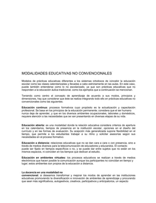 MODALIDADES EDUCATIVAS NO CONVENCIONALES

Modelos de prácticas educativas diferentes a los sistemas ortodoxos de concebir la educación
escolar como las clases calendarizadas y llevadas a cabo estrictamente en las aulas. En este caso,
puede también entenderse como lo no escolarizado, ya que son prácticas educativas que no
responden a la educación áulica tradicional, como los ejemplos que a continuación se mencionan.

Teniendo como centro el concepto de aprendizaje de acuerdo a sus modos, principios y
dimensiones, hay que considerar que éste se realiza integrando todo ello en prácticas educativas no
convencionales como las siguientes:

Educación continua: procesos formativos cuyo propósito es la actualización y capacitación
profesional. Se basa en los principios de la educación permanente; considera que el ser humano
nunca deja de aprender, y que en los diversos ambientes ocupacionales, laborales y domésticos,
requiere atención a las necesidades que se van presentando en diversas etapas de su vida.


Educación abierta: es una modalidad donde la relación educativa considera criterios de apertura
en los calendarios, tiempos de presencia en la institución escolar, opciones en el diseño del
currículo y en las formas de evaluación. Su acepción más generalizada supone flexibilidad en el
tiempo, que permite a los estudiantes trabajar a su ritmo y solicitar asesorías según sus
necesidades en el proceso formativo.

Educación a distancia: relaciones educativas que no se dan cara a cara o con presencia, sino a
través de medios diversos para la telecomunicación de educadores y educandos. El contacto
puede ser fijado en tiempos específicos o no, y se puede dar entre sujetos que no están en los
mismos espacios, ni coinciden en los tiempos que dedican al estudio.

Educación en ambientes virtuales: los procesos educativos se realizan a través de medios
electrónicos que hacen posible la comunicación aunque los participantes no coincidan en tiempo y
lugar; estos ambientes son propios de la educación a distancia.


La docencia en una modalidad no
convencional: si deseamos transformar y mejorar los modos de aprender en las instituciones
educativas promoviendo la diversificación e innovación de ambientes de aprendizaje y procurando
que sean más significativos, autogestivos, creativos, participativos y anticipatorios, un aspecto
 