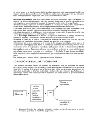de primer orden es la transformación de las prácticas docentes, pues los profesores tendrán que
realizar, además de nuevas funciones y habilidades profesionales, tareas para las que tal vez no
todos están debidamente preparados; entre esas nuevas habilidades están:

Desarrollo instruccional: este término está ligado a una concepción muy tradicional del ejercicio
docente y a determinada explicación sobre los procesos de aprender y enseñar; sin embargo, en
este proyecto no queremos dejar el concepto de instrucción en los límites de su significado
etimológico, ni en su explicación tradicional; más bien en una acepción amplia, como las actividades
del estudiante más allá de contenido disciplinar programado oficialmente, referenciado
a los modos de aprender, relaciones que establece, operaciones de integración y reelaboración de
lo aprendido. Esto permite ir configurando una estructura cognitiva, funcional y operativa
más eficaz. Lo decisivo no está tanto en el contenido, sino en los modos de aprender/enseñar, que
son los que van configurando un estilo cognitivo personal.
Así, la tecnología instruccional se refiere a la aplicación sistemática al campo educativo de
estrategias, métodos y técnicas para mejorar el aprendizaje. Esta acción básica de la
tecnología se vierte en el diseño y aplicación de sistemas de instrucción, con una decidida
acentuación de los objetivos centrados en el sujeto que aprende; en la evaluación
sistematizada de la tarea educativa y el empleo de los equipos tecnológicos como apoyo. El
equipamiento tecnológico puede liberar al profesor de las tareas más rutinarias para que pueda
dedicarse a tareas de mayor nivel científico y pedagógico. En ello es fundamental el diseño
instruccional, que se basa esencialmente en un enfoque sistémico y en metodologías de
aprendizaje y enseñanza centrados en el estudiante. El diseñador de este tipo de actividades
debe planificar los acontecimientos instructivos que constituyen las experiencias requeridas
por el
que aprende, para cubrir las metas y objetivos del curso o asignatura.

LOS MODOS DE EVALUAR Y ACREDITAR
Todo proyecto educativo implica un proceso de evaluación, que se estructura de manera
congruente con las concepciones y objetivos que se persiguen y con el momento social en que se
desarrolle. El análisis de lo anterior es fundamental para iniciar una propuesta que aspira a ser
alternativa, sustentada en criterios, parámetros e instrumentos de evaluación que fortalezcan el
aprendizaje, y como instituciones acreditar lo aprendido. Un primer criterio es que consideremos
básica la evaluación:



                                                                  Mejorar el
                                                                  aprendizaje
                          Confiable
                          Diversa
 EVALUACIÓN
                          Coherente
 DEL                      Viable                  para
 APRENDIZAJE
                          Flexible
                          Participativa
                          Permanente
                                                                  Acreditar lo
                                                                  aprendido

    !   Los procedimientos de evaluación exhibición pueden ser tan diversos como lo son los
        modos de aprender y de manifestar lo aprendido.
 
