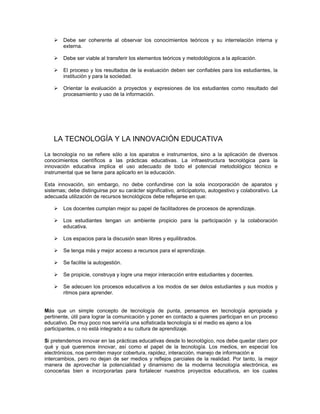 !   Debe ser coherente al observar los conocimientos teóricos y su interrelación interna y
        externa.

    !   Debe ser viable al transferir los elementos teóricos y metodológicos a la aplicación.

    !   El proceso y los resultados de la evaluación deben ser confiables para los estudiantes, la
        institución y para la sociedad.

    !   Orientar la evaluación a proyectos y expresiones de los estudiantes como resultado del
        procesamiento y uso de la información.




    LA TECNOLOGÍA Y LA INNOVACIÓN EDUCATIVA

La tecnología no se refiere sólo a los aparatos e instrumentos, sino a la aplicación de diversos
conocimientos científicos a las prácticas educativas. La infraestructura tecnológica para la
innovación educativa implica el uso adecuado de todo el potencial metodológico técnico e
instrumental que se tiene para aplicarlo en la educación.

Esta innovación, sin embargo, no debe confundirse con la sola incorporación de aparatos y
sistemas; debe distinguirse por su carácter significativo, anticipatorio, autogestivo y colaborativo. La
adecuada utilización de recursos tecnológicos debe reflejarse en que:

    !   Los docentes cumplan mejor su papel de facilitadores de procesos de aprendizaje.

    !   Los estudiantes tengan un ambiente propicio para la participación y la colaboración
        educativa.

    !   Los espacios para la discusión sean libres y equilibrados.

    !   Se tenga más y mejor acceso a recursos para el aprendizaje.

    !   Se facilite la autogestión.

    !   Se propicie, construya y logre una mejor interacción entre estudiantes y docentes.

    !   Se adecuen los procesos educativos a los modos de ser delos estudiantes y sus modos y
        ritmos para aprender.


Más que un simple concepto de tecnología de punta, pensamos en tecnología apropiada y
pertinente, útil para lograr la comunicación y poner en contacto a quienes participan en un proceso
educativo. De muy poco nos serviría una sofisticada tecnología si el medio es ajeno a los
participantes, o no está integrado a su cultura de aprendizaje.

Si pretendemos innovar en las prácticas educativas desde lo tecnológico, nos debe quedar claro por
qué y qué queremos innovar, así como el papel de la tecnología. Los medios, en especial los
electrónicos, nos permiten mayor cobertura, rapidez, interacción, manejo de información e
intercambios, pero no dejan de ser medios y reflejos parciales de la realidad. Por tanto, la mejor
manera de aprovechar la potencialidad y dinamismo de la moderna tecnología electrónica, es
conocerlas bien e incorporarlas para fortalecer nuestros proyectos educativos, en los cuales
 