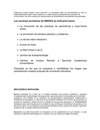 predomine nuestra relación como personas. La tecnología debe ser aprovechada en toda su
potencialidad para lograr mayor cobertura, un mejor acceso, procesamiento y expresión de
la información, así como propiciar la interactividad y la diversificación de ambientes de aprendizaje.

Las acciones proritarias de INNOVA se enfocarán hacia:

    ! La innovación de las prácticas de aprendiz<je y ense´ñanza
      áulica.

    ! La promoción de estudios abiertos y a distancia

    ! La red de video interactivo

    ! Cursos en línea

    ! La Red Virtual U de G,

    ! Centros de Autoaprendizaje

    ! Centros se               Acceso        Remoto          a     Servicios        Académicos
      Universitarios

Proyectos en los que se conjutnan y manifietstan los rasgos que
caraceterizan nuestra propusta de innovación educativa




REFLEXIÓN E INVITACIÓN

Nuestra propuesta es a favor de un modelo educativo que propicie ambientes y procesos
innovadores para el aprendizaje. Nos queda claro que la innovación no sólo debe ser en el ámbito
académico, sino también en la normativa, los procedimientos administrativos, instalaciones e
infraestructura tecnológica, y sobre todo en las prácticas cotidianas. Por lo tanto, las propuestas no
pueden ser simplistas y deben prever lo complejo de los procesos educativos. La incorporación
tecnológica sólo será innovadora en la medida en que contribuya a transformar las prácticas en su
esencia, es decir, en las relaciones entre quienes aprenden juntos y quienes les ayudan a aprender,
y propicie más y mejores relaciones educativas.

Esperamos que este documento se enriquezca con las aportaciones de sus lectores. Lo aquí
expuesto no significa haber llegado a un modelo único que señale con rigidez las pautas
 