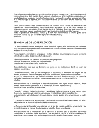 Este esfuerzo institucional es con el fin de impulsar proyectos renovadores y comprometidos con el
incremento continuo de la calidad de los procesos educativos, en la formación de profesionales, en
la actualización de egresados y en el perfeccionamiento y vinculación social del quehacer científico,
no la innovación por sí o para sí, sino con un sentido social que trascienda en una mejor vida para
todos.

Habrá que impregnar a este proceso educativo de un ritmo propio, nacido de nuestras propias
necesidades, con mayor viabilidad dentro de la dinámica mundial y sobre todo de la regional. Un
país que desconoce sus propios ritmos, que carece de la visión para determinar sus requerimientos
propios, que no da espacio para la asimilación, y el fortalecimiento de la identidad cultural,
inhibe su posibilidad de fortaleza, libertad, y de ser. Para incorporarnos al entorno global de la
educación primero hay que consolidar la propia identidad cultural y
educativa.


TENDENCIAS DE MODERNIZACIÓN
Las instituciones educativas, en especial las de educación superior, han emprendido por sí mismas
o por recomendaciones de entidades gubernamentales y organizaciones interinstitucionales algunas
acciones de modernización:

Reorganización administrativa, para apoyar y facilitar el trabajo a quienes aprenden, y no como una
estructura burocrática de control establecida a priori.

Flexibilidad curricular, con sistemas de créditos que hagan posible
opciones de formación acordes con las condiciones,
necesidades y expectativas de los estudiantes.

Descentralización, para que las decisiones se tomen en las instituciones donde se viven los
procesos académicos.

Departamentalización, para que la investigación, la docencia y la extensión se integren en los
ámbitos académicos y sirvan de base a la creación, circulación y aplicación del conocimiento.
Vinculación interinstitucional, que facilite la movilidad estudiantil, la oferta conjunta de cursos, la
unificación de sistemas de créditos y los indispensables acuerdos sobre acreditación de
estudios.

Aprovechamiento de la tecnología de telecomunicaciones, para lograr mayor cobertura, mejor
acceso, procesamiento y expresión de la información, así como interactividad y
diversificación de ambientes de aprendizaje.

Desarrollo cualitativo de las habilidades y capacidades de los egresados, acorde con su futuro
desempeño académico y profesional. La necesaria vinculación de la Universidad con los
sectores sociales y productivos en el rescate de una relación que dio a las universidades su razón
de ser.

La capacitación del personal administrativo. Para mejorar sus habilidades profesionales y, por ende,
apoyar y facilitar el desarrollo de las funciones universitarias.

La formación del profesorado. Los docentes son el eje del trabajo académico universitario y su
formación impacta de manera directa y decisiva la calidad de los aprendizajes.

Aprovechamiento de la potencialidad de la educación a distancia para el desarrollo académico
universitario. La educación tiende a perder su carácter global e integral en aras de una exagerada
especialización por niveles, tipos, sistemas y modalidades; por ello, esta propuesta trata de
 