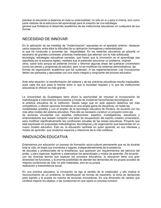 plantear la educación a distancia en toda su potencialidad, no sólo en sí y para sí misma, sino como
parte medular de la estructura del aprendizaje para la creación de una estrategia
general que fortalezca el desarrollo académico de las instituciones educativas, en cualquiera de sus
formas.


NECESIDAD DE INNOVAR
En la aplicación de las medidas de “modernización” expuestas en el apartado anterior, destacan
varios aspectos, entre ellos la dificultad de su aplicación homogénea y estandarizada,
lo que ha conducido a aumentar las disparidades. En los sistemas educativos se advierte un
escenario de grandes contrastes: prácticas medievales que alternan con la más sofisticada
tecnología; estrategias educativas cerradas, que hacen que la innovación en el aprendizaje sea
sepultada por la excesiva rigidez; medidas que al pretender solucionar un problema, originan
otros, sobre todo porque se pretende innovar y reformar algunas áreas del quehacer universitario
(como los planes y programas de estudio), pero no se modifican los sistemas administrativos, las
formas de organización académica que los sustentan, ni las reglamentaciones. Las innovaciones
deben ser pensadas y ejecutadas con una visión integral y congruente del proceso educativo.


Ante esta situación, la transformación del sistema y de las prácticas educativas resulta inaplazable,
pues cada día que pasa la brecha entre lo que la sociedad requiere y lo que las instituciones
educativas le ofrecen es más grande.


La Universidad de Guadalajara tiene ahora la oportunidad de impulsar la incorporación de
metodologías e instrumentos innovadores a través de modernas herramientas tecnológicas en
la práctica educativa de la institución. Desde luego que en este aspecto debemos ser más
competitivos, y ofrecer opciones formativas en una amplia gama de disciplinas, en todas las
modalidades posibles y con el empleo de la tecnología educativa de frontera, de acuerdo con los
más altos niveles del sistema educativo. Para ello es necesario construir un proyecto como eje
de acciones vinculantes con aquellas instituciones, expertos, investigadores, estudiosos y
emprendedores que deseen compartir una labor de recuperación del espíritu creativo universitario,
para modificar significativamente las condiciones actuales de las tareas educativas. Proyecto que
esté expresado en propuestas metodológicas, tecnológicas y de organización que trasciendan en un
nuevo modelo educativo. Esto es, la educación centrada en quien aprende, en sus intereses y
modos de aprender, que revalorice espacios y relaciones de la vida cotidiana.

INNOVACIÓN EDUCATIVA

Entendemos por educación un proceso de formación socio-cultural permanente que se da durante
toda la vida, en todos sus momentos y lugares, independientemente de la existencia
de escuelas y profesionales de la enseñanza, que aparecen por requerimientos del ejercicio del
poder, y para organizar, legitimar y sistematizar los aprendizajes y modos de aprender. De acuerdo
con las diversas teorías que explican los procesos educativos, la educación tiene una gran
diversidad de funciones, y la enorme posibilidad de atender las demandas de los grupos sociales de
mejores condiciones de vida, no sólo materiales, sino en su propia
realización y trascendencia social.

En una práctica educativa, la innovación se liga al sentido de la creatividad, y ello implica el
reconocimiento de un problema, la identificación de formas de resolverlo, la toma de decisiones
para lograrlo y la puesta en marcha de acciones innovadoras. Es una dimensión de cambio que
conlleva mejorar los objetos, o las condiciones en que opera un proceso humano.
 