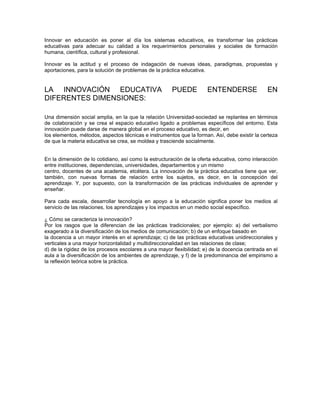 Innovar en educación es poner al día los sistemas educativos, es transformar las prácticas
educativas para adecuar su calidad a los requerimientos personales y sociales de formación
humana, científica, cultural y profesional.

Innovar es la actitud y el proceso de indagación de nuevas ideas, paradigmas, propuestas y
aportaciones, para la solución de problemas de la práctica educativa.


LA INNOVACIÓN EDUCATIVA                                PUEDE          ENTENDERSE                EN
DIFERENTES DIMENSIONES:

Una dimensión social amplia, en la que la relación Universidad-sociedad se replantea en términos
de colaboración y se crea el espacio educativo ligado a problemas específicos del entorno. Esta
innovación puede darse de manera global en el proceso educativo, es decir, en
los elementos, métodos, aspectos técnicas e instrumentos que la forman. Así, debe existir la certeza
de que la materia educativa se crea, se moldea y trasciende socialmente.


En la dimensión de lo cotidiano, así como la estructuración de la oferta educativa, como interacción
entre instituciones, dependencias, universidades, departamentos y un mismo
centro, docentes de una academia, etcétera. La innovación de la práctica educativa tiene que ver,
también, con nuevas formas de relación entre los sujetos, es decir, en la concepción del
aprendizaje. Y, por supuesto, con la transformación de las prácticas individuales de aprender y
enseñar.

Para cada escala, desarrollar tecnología en apoyo a la educación significa poner los medios al
servicio de las relaciones, los aprendizajes y los impactos en un medio social específico.

¿ Cómo se caracteriza la innovación?
Por los rasgos que la diferencian de las prácticas tradicionales; por ejemplo: a) del verbalismo
exagerado a la diversificación de los medios de comunicación; b) de un enfoque basado en
la docencia a un mayor interés en el aprendizaje; c) de las prácticas educativas unidireccionales y
verticales a una mayor horizontalidad y multidireccionalidad en las relaciones de clase;
d) de la rigidez de los procesos escolares a una mayor flexibilidad; e) de la docencia centrada en el
aula a la diversificación de los ambientes de aprendizaje, y f) de la predominancia del empirismo a
la reflexión teórica sobre la práctica.
 
