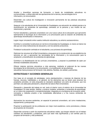 Ampliar y diversificar opciones de formación, a través de modalidades educativas no
convencionales, y utilizar para ello las aportaciones de la ciencia y las tecnologías de la
información y la comunicación.

Desarrollar una cultura de investigación e innovación permanente de las prácticas educativas
universitarias.

Asegurar a los estudiantes de la Universidad de Guadalajara una educación de calidad gracias a la
diversificación de ambientes de aprendizaje, centrados en la persona y sus modos de ser,
relacionarse y aprender.

Formar estudiantes y personal universitario con una nueva cultura de la educación que aproveche
óptimamente la tecnología de la información y la comunicación para la creación de ambientes de
aprendizaje diversificados e interactivos.

Lograr mayor vinculación entre nuestra institución educativa y su entorno socioeconómico.

Contribuir a consolidar la estructura en red de la Universidad de Guadalajara, lo mismo al interior de
ella que con otras instituciones de educación y con los sectores productivos.

Fortalecer la educación centrada en el estudiante y sus procesos de aprendizaje.

Optimizar los recursos de la Red Universitaria y propugnar por la construcción de una plataforma de
servicios en red, y aprovechar las tecnologías de la información y la comunicación para la
ampliación y diversificación de ambientes de aprendizaje.

Contribuir a la flexibilización de los currícula universitarios, y propiciar la posibilidad de optar por
diversas modalidades educativas.

Ofrecer mejores servicios educativos a más personas, mediante el potencial de las nuevas
tecnologías de la información y la comunicación, y la modificación de las prácticas
educativas hacia procesos de formación más abiertos, flexibles, de calidad y pertinentes.

ESTRATEGIAS Y ACCIONES GENERALES

Con base en el concepto de estrategias, como planteamientos y maneras de disponer de las
fuerzas, recursos, habilidades y, en general, de los elementos que se tienen para alcanzar los
propósitos previstos, en esta propuesta es necesario establecer una serie de principios, que nos
permitan una adecuada planeación y desarrollo de toda la Red Universitaria:

Planeación y desarrollo del trabajo en red, tanto al interior como al exterior de la Universidad de
Guadalajara. En este sentido, diseñar y construir modelos, ambientes y contenidos de aprendizaje,
en un marco de cooperación y complementariedad, integrados en el programa de innovación sobre
conceptos y métodos propios a las modalidades alternativas y a los nuevos ambientes de
aprendizaje.


Aprovechar los recursos existentes, en especial el personal universitario, así como instalaciones,
equipamiento y presupuesto.

Propiciar la participación de los profesores con mejor nivel académico, como promotores y líderes
de proyectos de innovación.

Desarrollar acciones a partir de experiencias educativas reales, que tengan relación con el trabajo
cotidiano de estudiantes y profesores, para que sean más significativas y con sentido para su
proyecto de formación y vida profesional.
 