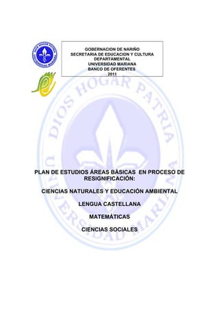 GOBERNACION DE NARIÑO
          SECRETARIA DE EDUCACION Y CULTURA
                   DEPARTAMENTAL
                UNIVERSIDAD MARIANA
                BANCO DE OFERENTES
                         2011




PLAN DE ESTUDIOS ÁREAS BÁSICAS EN PROCESO DE
               RESIGNIFICACIÓN:

  CIENCIAS NATURALES Y EDUCACIÓN AMBIENTAL

             LENGUA CASTELLANA

                 MATEMÁTICAS

              CIENCIAS SOCIALES
 
