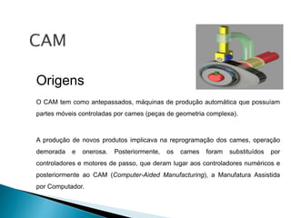 Origens
O CAM tem como antepassados, máquinas de produção automática que possuíam
partes móveis controladas por cames (peças de geometria complexa).
A produção de novos produtos implicava na reprogramação dos cames, operação
demorada e onerosa. Posteriormente, os cames foram substituídos por
controladores e motores de passo, que deram lugar aos controladores numéricos e
posteriormente ao CAM (Computer-Aided Manufacturing), a Manufatura Assistida
por Computador.
 
