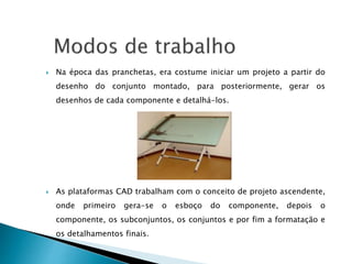  Na época das pranchetas, era costume iniciar um projeto a partir do
desenho do conjunto montado, para posteriormente, gerar os
desenhos de cada componente e detalhá-los.
 As plataformas CAD trabalham com o conceito de projeto ascendente,
onde primeiro gera-se o esboço do componente, depois o
componente, os subconjuntos, os conjuntos e por fim a formatação e
os detalhamentos finais.
 