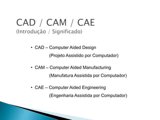 • CAD – Computer Aided Design
(Projeto Assistido por Computador)
• CAM – Computer Aided Manufacturing
(Manufatura Assistida por Computador)
• CAE – Computer Aided Engineering
(Engenharia Assistida por Computador)
 
