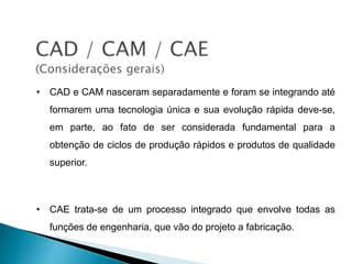 • CAD e CAM nasceram separadamente e foram se integrando até
formarem uma tecnologia única e sua evolução rápida deve-se,
em parte, ao fato de ser considerada fundamental para a
obtenção de ciclos de produção rápidos e produtos de qualidade
superior.
• CAE trata-se de um processo integrado que envolve todas as
funções de engenharia, que vão do projeto a fabricação.
 