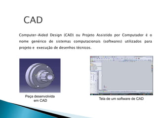 Computer-Aided Design (CAD) ou Projeto Assistido por Computador é o
nome genérico de sistemas computacionais (softwares) utilizados para
projeto e execução de desenhos técnicos.
Peça desenvolvida
em CAD
Tela de um software de CAD
 