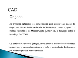 Origens
As primeiras aplicações de computadores para auxiliar nas etapas de
engenharia tiveram início na década de 50 do século passado, quando o
Instituto Tecnológico de Massachusetts (MIT) iniciou a discussão sobre a
tecnologia CAD/CAM.
Os sistemas CAD desta geração, limitavam-se a descrição de entidades
geométricas em duas dimensões e a criação e manipulação de desenhos
em terminais gráficos monocromáticos.
 