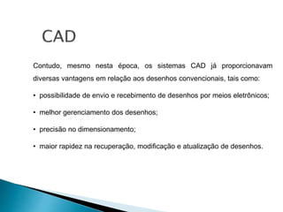 Contudo, mesmo nesta época, os sistemas CAD já proporcionavam
diversas vantagens em relação aos desenhos convencionais, tais como:
• possibilidade de envio e recebimento de desenhos por meios eletrônicos;
• melhor gerenciamento dos desenhos;
• precisão no dimensionamento;
• maior rapidez na recuperação, modificação e atualização de desenhos.
 