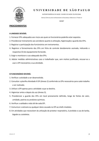 U N I V E R S I D A D E D E S Ã O P A U L O
SUPERINTENDÊNCIA DE SAÚDE / DIVISÃO DE SAÚDE OCUPACIONAL
SERVIÇO ESPECIALIZADO EM ENGENHARIA DE SEGURANÇA E MEDICINA DO TRABALHO
SESMT
ANEXO II 2
PROCEDIMENTOS
A UNIDADE DEVERÁ:
1. Fornecer EPIs adequados aos riscos aos quais os funcionários poderão estar expostos.
2. Providenciar treinamento aos servidores quanto à utilização, higienização e guarda dos EPIs.
3. Registrar a participação dos funcionários em treinamentos.
4. Registrar o fornecimento dos EPIs em ficha de controle devidamente assinada, indicando o
respectivo CA do equipamento fornecido.
5. Exigir e monitorar o uso adequado dos EPIs.
6. Adotar medidas administrativas caso o trabalhador que, sem motivo justificado, recusar-se a
usar o EPI necessários a sua atividade.
O FUNCIONÁRIO DEVERÁ:
1. Verificar a atividade a ser desenvolvida.
2. Consultar a planilha Atividade X EPI (Anexo 2) conferindo os EPIs necessários para cada trabalho
a ser realizado.
3. Utilizar o EPI apenas para a atividade a que se destina.
4. Higienizar antes e depois do uso (Anexo 3).
5. Providenciar a guarda dos EPIs em local previamente definido, longe de fontes de calor,
umidade, poeiras ou produtos químicos.
6. Verificar a validade e vida útil de cada EPI.
7. Comunicar o extravio ou qualquer dano causado no EPI ao chefe imediato.
8. Em atividades que necessitam da utilização de protetor respiratório, é proibido o uso de barba,
bigode ou costeletas.
 