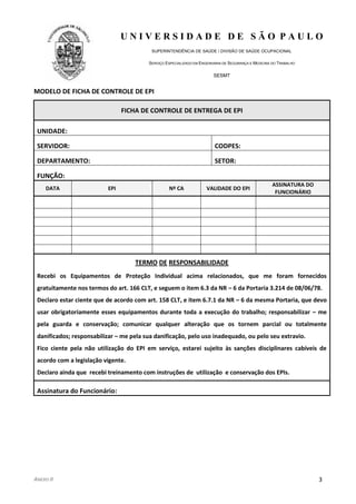 U N I V E R S I D A D E D E S Ã O P A U L O
SUPERINTENDÊNCIA DE SAÚDE / DIVISÃO DE SAÚDE OCUPACIONAL
SERVIÇO ESPECIALIZADO EM ENGENHARIA DE SEGURANÇA E MEDICINA DO TRABALHO
SESMT
ANEXO II 3
MODELO DE FICHA DE CONTROLE DE EPI
FICHA DE CONTROLE DE ENTREGA DE EPI
UNIDADE:
SERVIDOR: CODPES:
DEPARTAMENTO: SETOR:
FUNÇÃO:
DATA EPI Nº CA VALIDADE DO EPI
ASSINATURA DO
FUNCIONÁRIO
TERMO DE RESPONSABILIDADE
Recebi os Equipamentos de Proteção Individual acima relacionados, que me foram fornecidos
gratuitamente nos termos do art. 166 CLT, e seguem o item 6.3 da NR – 6 da Portaria 3.214 de 08/06/78.
Declaro estar ciente que de acordo com art. 158 CLT, e item 6.7.1 da NR – 6 da mesma Portaria, que devo
usar obrigatoriamente esses equipamentos durante toda a execução do trabalho; responsabilizar – me
pela guarda e conservação; comunicar qualquer alteração que os tornem parcial ou totalmente
danificados; responsabilizar – me pela sua danificação, pelo uso inadequado, ou pelo seu extravio.
Fico ciente pela não utilização do EPI em serviço, estarei sujeito às sanções disciplinares cabíveis de
acordo com a legislação vigente.
Declaro ainda que recebi treinamento com instruções de utilização e conservação dos EPIs.
Assinatura do Funcionário:
 