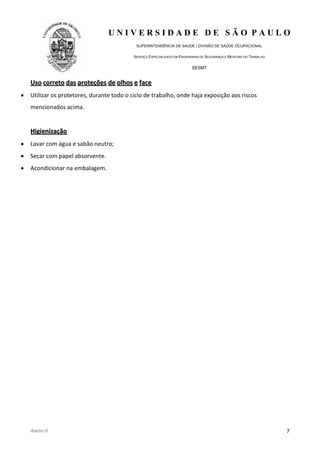 U N I V E R S I D A D E D E S Ã O P A U L O
SUPERINTENDÊNCIA DE SAÚDE / DIVISÃO DE SAÚDE OCUPACIONAL
SERVIÇO ESPECIALIZADO EM ENGENHARIA DE SEGURANÇA E MEDICINA DO TRABALHO
SESMT
ANEXO II 7
UUssoo ccoorrrreettoo ddaass pprrootteeççõõeess ddee oollhhooss ee ffaaccee
Utilizar os protetores, durante todo o ciclo de trabalho, onde haja exposição aos riscos
mencionados acima.
HHiiggiieenniizzaaççããoo
Lavar com água e sabão neutro;
Secar com papel absorvente.
Acondicionar na embalagem.
 
