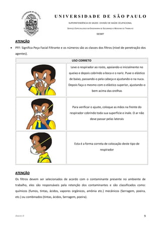 U N I V E R S I D A D E D E S Ã O P A U L O
SUPERINTENDÊNCIA DE SAÚDE / DIVISÃO DE SAÚDE OCUPACIONAL
SERVIÇO ESPECIALIZADO EM ENGENHARIA DE SEGURANÇA E MEDICINA DO TRABALHO
SESMT
ANEXO II 9
AATTEENNÇÇÃÃOO
PFF: Significa Peça Facial Filtrante e os números são as classes dos filtros (nível de penetração dos
agentes).
USO CORRETO
Leve o respirador ao rosto, apoiando-o inicialmente no
queixo e depois cobrindo a boca e o nariz. Puxe o elástico
de baixo, passando-o pela cabeça e ajustando-o na nuca.
Depois faça o mesmo com o elástico superior, ajustando-o
bem acima das orelhas
Para verificar o ajuste, coloque as mãos na frente do
respirador cobrindo toda sua superfície e inale. O ar não
deve passar pelas laterais
Esta é a forma correta de colocação deste tipo de
respirador
AATTEENNÇÇÃÃOO
Os filtros devem ser selecionados de acordo com o contaminante presente no ambiente de
trabalho, eles são responsáveis pela retenção dos contaminantes e são classificados como:
químicos (fumos, tintas, ácidos, vapores orgânicos, amônia etc.) mecânicos (Serragem, poeira,
etc.) ou combinados (tintas, ácidos, Serragem, poeira).
 