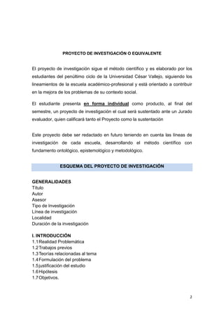 2
PROYECTO DE INVESTIGACIÓN O EQUIVALENTE
El proyecto de investigación sigue el método científico y es elaborado por los
estudiantes del penúltimo ciclo de la Universidad César Vallejo, siguiendo los
lineamientos de la escuela académico-profesional y está orientado a contribuir
en la mejora de los problemas de su contexto social.
El estudiante presenta en forma individual como producto, al final del
semestre, un proyecto de investigación el cual será sustentado ante un Jurado
evaluador, quien calificará tanto el Proyecto como la sustentación
Este proyecto debe ser redactado en futuro teniendo en cuenta las líneas de
investigación de cada escuela, desarrollando el método científico con
fundamento ontológico, epistemológico y metodológico.
ESQUEMA DEL PROYECTO DE INVESTIGACIÓN
GENERALIDADES
Título
Autor
Asesor
Tipo de Investigación
Línea de investigación
Localidad
Duración de la investigación
I. INTRODUCCIÓN
1.1Realidad Problemática
1.2Trabajos previos
1.3Teorías relacionadas al tema
1.4Formulación del problema
1.5justificación del estudio
1.6Hipótesis
1.7Objetivos.
 