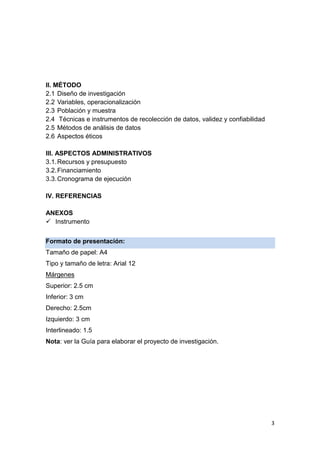 3
II. MÉTODO
2.1 Diseño de investigación
2.2 Variables, operacionalización
2.3 Población y muestra
2.4 Técnicas e instrumentos de recolección de datos, validez y confiabilidad
2.5 Métodos de análisis de datos
2.6 Aspectos éticos
III. ASPECTOS ADMINISTRATIVOS
3.1.Recursos y presupuesto
3.2.Financiamiento
3.3.Cronograma de ejecución
IV. REFERENCIAS
ANEXOS
 Instrumento
Formato de presentación:
Tamaño de papel: A4
Tipo y tamaño de letra: Arial 12
Márgenes
Superior: 2.5 cm
Inferior: 3 cm
Derecho: 2.5cm
Izquierdo: 3 cm
Interlineado: 1.5
Nota: ver la Guía para elaborar el proyecto de investigación.
 