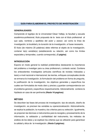 4
GUÍA PARA ELABORAR EL PROYECTO DE INVESTIGACIÓN
GENERALIDADES
Comprende el logotipo de la Universidad César Vallejo, la facultad y escuela
académico-profesional, título propuesto de la tesis con el título profesional al
que opta, nombres y apellidos del autor y asesor, así como la línea de
investigación, la localidad y la duración de la investigación, si fuese necesaria.
El título (de máximo 20 palabras) debe referirse al objeto de la investigación,
contener la(s) variable(s) (estableciendo su relación, así como los límites
espaciales y temporales, cuando corresponda). (1 página).
INTRODUCCIÓN
Expone en modo general la realidad problemática destacando la importancia
del problema a investigar para su área profesional y contexto social, Contiene
los antecedentes investigados (artículos científicos de revistas indexadas y
tesis) a nivel nacional e internacional, las teorías, enfoques conceptuales donde
se enmarca la investigación, la formulación del problema en forma de pregunta,
la justificación de la investigación, los objetivos generales y específicos los
cuales son formulados de modo claro y preciso y guardan correspondencia con
el problema general y específicos respectivamente. Adicionalmente contiene la
hipótesis en caso de ser pertinente (Hasta 14 paginas).
MÉTODO
Se describen las fases del proceso de investigación, tipo de estudio, diseño de
investigación, se precisan las variables su operacionalización. Adicionalmente,
se explica la población, la muestra y los criterios para su selección. Igualmente,
se proponen las técnicas e instrumentos para la recogida y procesamiento de la
información, la validación y confiabilidad del instrumento, los métodos de
análisis de los datos y se explican los criterios que se utilizarán para garantizar
la calidad y ética de la investigación. (Hasta 5 páginas).
 