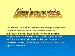 Cuidemos los recursos naturales Las personas utilizan los recursos naturales para satisfacer diferentes necesidades. El ser humano  al tratar de satisfacer sus necesidades muchas veces  transforma   bruscamente el ambiente  como cuando construye casas, edificios y caminos,  sin estudiar las consecuencias   negativas  que esto puede tener para los demás seres vivos y para el ambiente. 