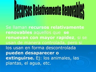 Recursos Relativamente Renovables Se llaman  recursos relativamente renovables  aquellos que  se renuevan con   mayor rapidez , si se usan de manera controlada, pero si los usan en forma descontrolada  pueden desaparecer o   extinguirse.  Ej: los animales, las plantas, el agua, etc. 